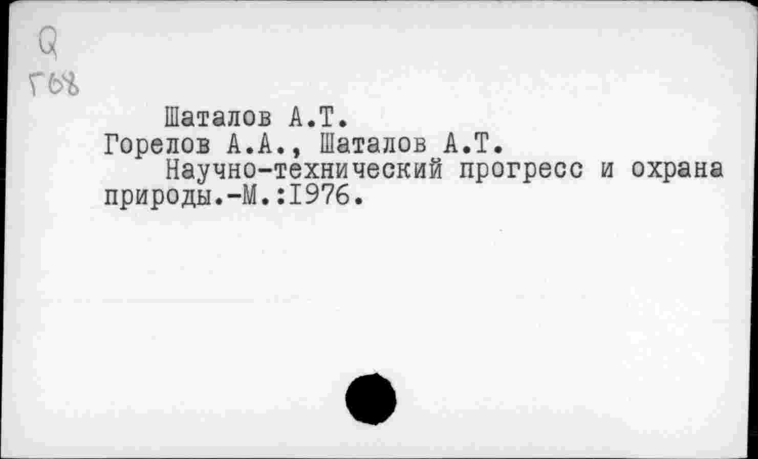 ﻿61
ГМ
Шаталов А.Т.
Горелов А.А., Шаталов А.Т.
Научно-технический прогресс и охрана природы.-М.:1976.